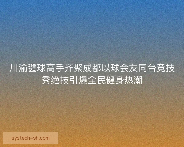 川渝毽球高手齐聚成都以球会友同台竞技秀绝技引爆全民健身热潮