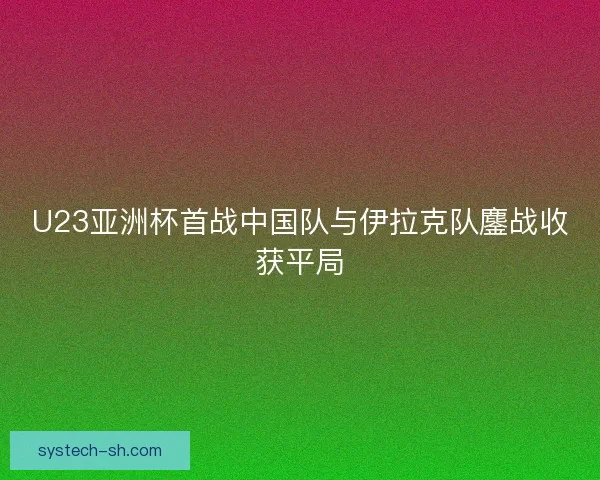 U23亚洲杯首战中国队与伊拉克队鏖战收获平局