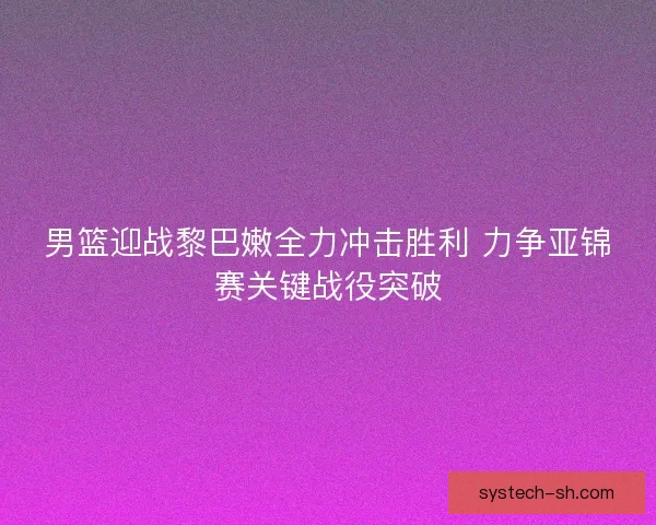 男篮迎战黎巴嫩全力冲击胜利 力争亚锦赛关键战役突破