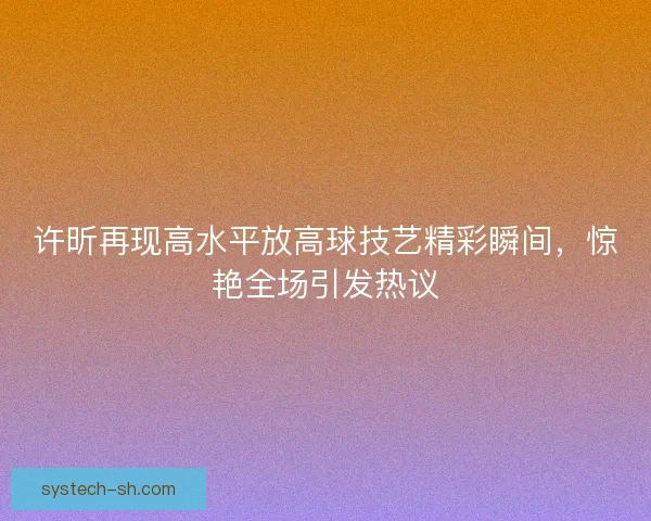 许昕再现高水平放高球技艺精彩瞬间，惊艳全场引发热议